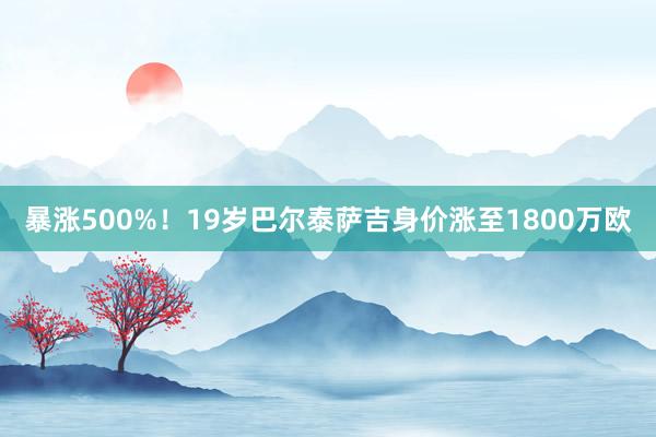 暴涨500%！19岁巴尔泰萨吉身价涨至1800万欧